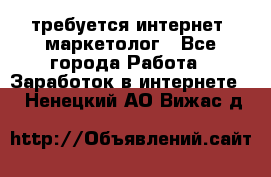 требуется интернет- маркетолог - Все города Работа » Заработок в интернете   . Ненецкий АО,Вижас д.